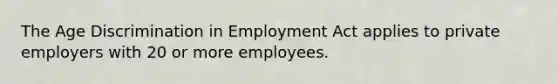 The Age Discrimination in Employment Act applies to private employers with 20 or more employees.