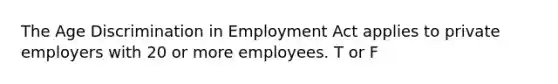 The Age Discrimination in Employment Act applies to private employers with 20 or more employees. T or F