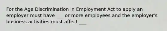 For the Age Discrimination in Employment Act to apply an employer must have ___ or more employees and the employer's business activities must affect ___