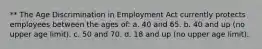 ** The Age Discrimination in Employment Act currently protects employees between the ages of: a. 40 and 65. b. 40 and up (no upper age limit). c. 50 and 70. d. 18 and up (no upper age limit).