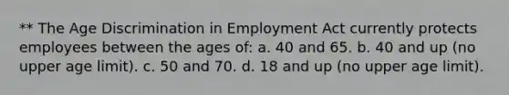 ** The Age Discrimination in Employment Act currently protects employees between the ages of: a. 40 and 65. b. 40 and up (no upper age limit). c. 50 and 70. d. 18 and up (no upper age limit).