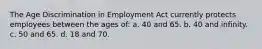 The Age Discrimination in Employment Act currently protects employees between the ages of: a. 40 and 65. b. 40 and infinity. c. 50 and 65. d. 18 and 70.