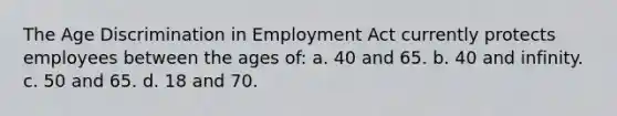 The Age Discrimination in Employment Act currently protects employees between the ages of: a. 40 and 65. b. 40 and infinity. c. 50 and 65. d. 18 and 70.