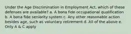 Under the Age Discrimination in Employment Act, which of these defenses are available? a. A bona fide occupational qualification b. A bona fide seniority system c. Any other reasonable action besides age, such as voluntary retirement d. All of the above e. Only A & C apply