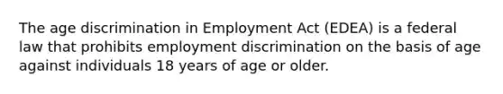 The age discrimination in Employment Act (EDEA) is a federal law that prohibits employment discrimination on the basis of age against individuals 18 years of age or older.