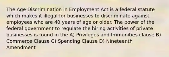 The Age Discrimination in Employment Act is a federal statute which makes it illegal for businesses to discriminate against employees who are 40 years of age or older. The power of the federal government to regulate the hiring activities of private businesses is found in the A) Privileges and Immunities clause B) Commerce Clause C) Spending Clause D) Nineteenth Amendment