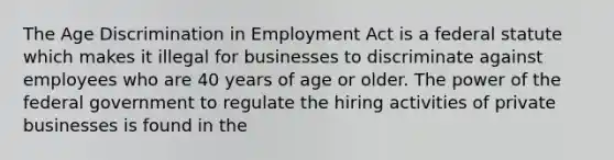 The Age Discrimination in Employment Act is a federal statute which makes it illegal for businesses to discriminate against employees who are 40 years of age or older. The power of the federal government to regulate the hiring activities of private businesses is found in the