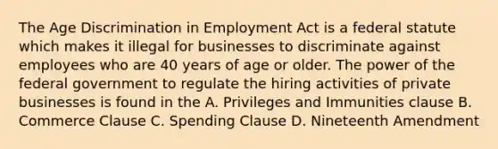 The Age Discrimination in Employment Act is a federal statute which makes it illegal for businesses to discriminate against employees who are 40 years of age or older. The power of the federal government to regulate the hiring activities of private businesses is found in the A. Privileges and Immunities clause B. Commerce Clause C. Spending Clause D. Nineteenth Amendment