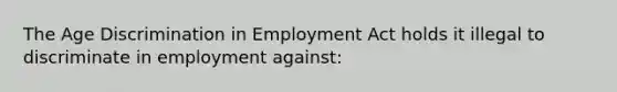 The Age Discrimination in Employment Act holds it illegal to discriminate in employment against: