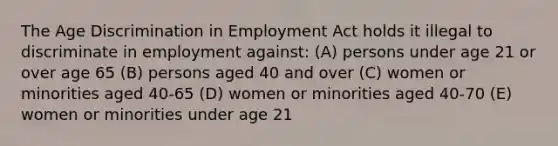 The Age Discrimination in Employment Act holds it illegal to discriminate in employment against: (A) persons under age 21 or over age 65 (B) persons aged 40 and over (C) women or minorities aged 40-65 (D) women or minorities aged 40-70 (E) women or minorities under age 21