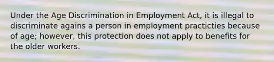 Under the Age Discrimination in Employment Act, it is illegal to discriminate agains a person in employment practicties because of age; however, this protection does not apply to benefits for the older workers.