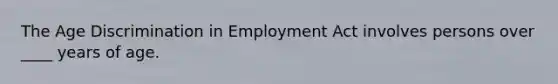 The Age Discrimination in Employment Act involves persons over ____ years of age.