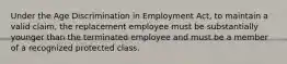 Under the Age Discrimination in Employment Act, to maintain a valid claim, the replacement employee must be substantially younger than the terminated employee and must be a member of a recognized protected class.