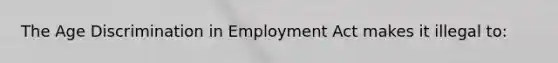 The Age Discrimination in Employment Act makes it illegal to: