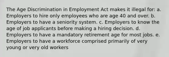 The Age Discrimination in Employment Act makes it illegal for: a. Employers to hire only employees who are age 40 and over. b. Employers to have a seniority system. c. Employers to know the age of job applicants before making a hiring decision. d. Employers to have a mandatory retirement age for most jobs. e. Employers to have a workforce comprised primarily of very young or very old workers