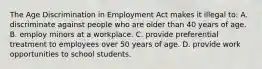 The Age Discrimination in Employment Act makes it illegal to: A. discriminate against people who are older than 40 years of age. B. employ minors at a workplace. C. provide preferential treatment to employees over 50 years of age. D. provide work opportunities to school students.