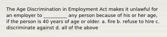 The Age Discrimination in Employment Act makes it unlawful for an employer to __________ any person because of his or her age, if the person is 40 years of age or older. a. fire b. refuse to hire c. discriminate against d. all of the above