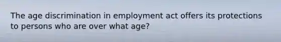 The age discrimination in employment act offers its protections to persons who are over what age?