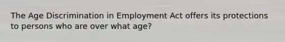 The Age Discrimination in Employment Act offers its protections to persons who are over what age?