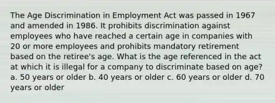 The Age Discrimination in Employment Act was passed in 1967 and amended in 1986. It prohibits discrimination against employees who have reached a certain age in companies with 20 or more employees and prohibits mandatory retirement based on the retiree's age. What is the age referenced in the act at which it is illegal for a company to discriminate based on age? a. 50 years or older b. 40 years or older c. 60 years or older d. 70 years or older