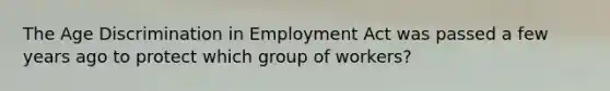 The Age Discrimination in Employment Act was passed a few years ago to protect which group of workers?