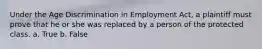 Under the Age Discrimination in Employment Act, a plaintiff must prove that he or she was replaced by a person of the protected class. a. True b. False