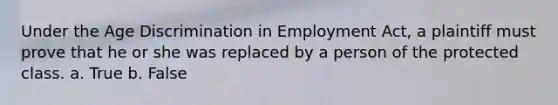 Under the Age Discrimination in Employment Act, a plaintiff must prove that he or she was replaced by a person of the protected class. a. True b. False