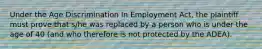 Under the Age Discrimination In Employment Act, the plaintiff must prove that s/he was replaced by a person who is under the age of 40 (and who therefore is not protected by the ADEA).