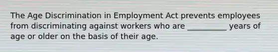 The Age Discrimination in Employment Act prevents employees from discriminating against workers who are __________ years of age or older on the basis of their age.