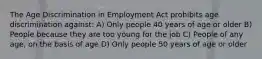 The Age Discrimination in Employment Act prohibits age discrimination against: A) Only people 40 years of age or older B) People because they are too young for the job C) People of any age, on the basis of age D) Only people 50 years of age or older