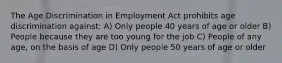 The Age Discrimination in Employment Act prohibits age discrimination against: A) Only people 40 years of age or older B) People because they are too young for the job C) People of any age, on the basis of age D) Only people 50 years of age or older