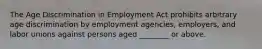 The Age Discrimination in Employment Act prohibits arbitrary age discrimination by employment agencies, employers, and labor unions against persons aged ________ or above.