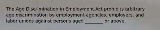 The Age Discrimination in Employment Act prohibits arbitrary age discrimination by employment agencies, employers, and labor unions against persons aged ________ or above.