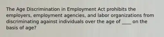 The Age Discrimination in Employment Act prohibits the employers, employment agencies, and labor organizations from discriminating against individuals over the age of ____ on the basis of age?