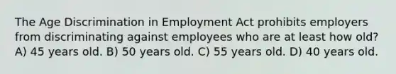 The Age Discrimination in Employment Act prohibits employers from discriminating against employees who are at least how old? A) 45 years old. B) 50 years old. C) 55 years old. D) 40 years old.