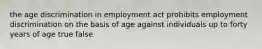 the age discrimination in employment act prohibits employment discrimination on the basis of age against individuals up to forty years of age true false