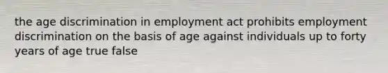 the age discrimination in employment act prohibits employment discrimination on the basis of age against individuals up to forty years of age true false