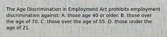 The Age Discrimination in Employment Act prohibits employment discrimination against: A. those age 40 or older. B. those over the age of 70. C. those over the age of 55. D. those under the age of 21.