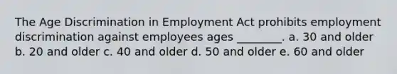 The Age Discrimination in Employment Act prohibits employment discrimination against employees ages ________. a. 30 and older b. 20 and older c. 40 and older d. 50 and older e. 60 and older