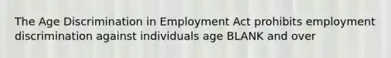 The Age Discrimination in Employment Act prohibits employment discrimination against individuals age BLANK and over