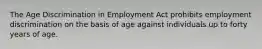 The Age Discrimination in Employment Act prohibits employment discrimination on the basis of age against individuals up to forty years of age.