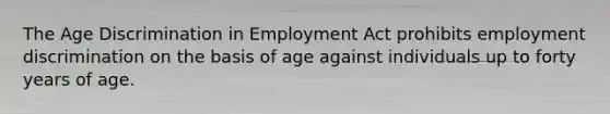 The Age Discrimination in Employment Act prohibits <a href='https://www.questionai.com/knowledge/kmPZK5L6Mm-employment-discrimination' class='anchor-knowledge'>employment discrimination</a> on the basis of age against individuals up to forty years of age.