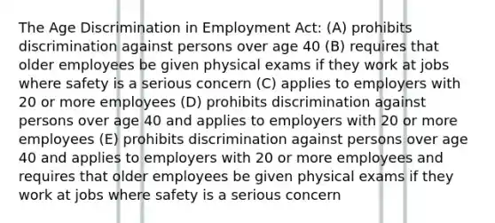 The Age Discrimination in Employment Act: (A) prohibits discrimination against persons over age 40 (B) requires that older employees be given physical exams if they work at jobs where safety is a serious concern (C) applies to employers with 20 or more employees (D) prohibits discrimination against persons over age 40 and applies to employers with 20 or more employees (E) prohibits discrimination against persons over age 40 and applies to employers with 20 or more employees and requires that older employees be given physical exams if they work at jobs where safety is a serious concern