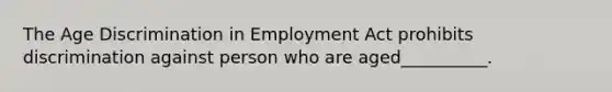 The Age Discrimination in Employment Act prohibits discrimination against person who are aged__________.