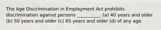 The Age Discrimination in Employment Act prohibits discrimination against persons __________. (a) 40 years and older (b) 50 years and older (c) 65 years and older (d) of any age