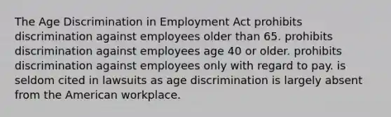 The Age Discrimination in Employment Act prohibits discrimination against employees older than 65. prohibits discrimination against employees age 40 or older. prohibits discrimination against employees only with regard to pay. is seldom cited in lawsuits as age discrimination is largely absent from the American workplace.