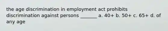 the age discrimination in employment act prohibits discrimination against persons _______ a. 40+ b. 50+ c. 65+ d. of any age