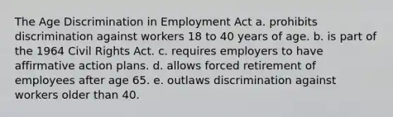 The Age Discrimination in Employment Act a. prohibits discrimination against workers 18 to 40 years of age. b. is part of the 1964 Civil Rights Act. c. requires employers to have affirmative action plans. d. allows forced retirement of employees after age 65. e. outlaws discrimination against workers older than 40.