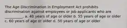 The Age Discrimination in Employment Act prohibits discrimination against employees or job applicants who are __________. a. 40 years of age or older b. 55 years of age or older c. 60 years of age or older d. 50 years of age or older