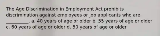 The Age Discrimination in Employment Act prohibits discrimination against employees or job applicants who are __________. a. 40 years of age or older b. 55 years of age or older c. 60 years of age or older d. 50 years of age or older